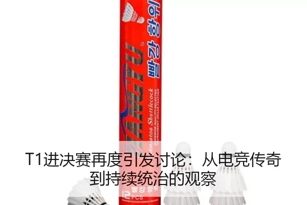 T1进决赛再度引发讨论：从电竞传奇到持续统治的观察