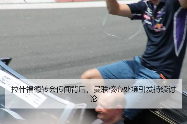 拉什福德转会传闻背后，曼联核心处境引发持续讨论